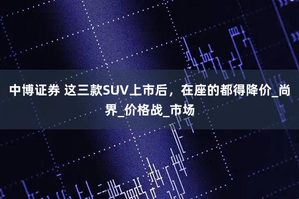 中博证券 这三款SUV上市后，在座的都得降价_尚界_价格战_市场
