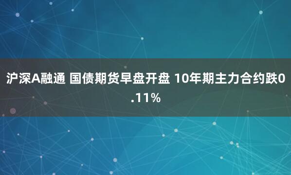 沪深A融通 国债期货早盘开盘 10年期主力合约跌0.11%