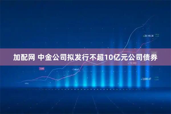 加配网 中金公司拟发行不超10亿元公司债券