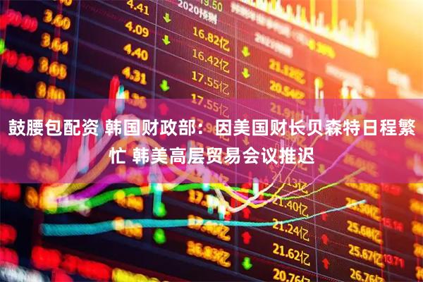 鼓腰包配资 韩国财政部：因美国财长贝森特日程繁忙 韩美高层贸易会议推迟