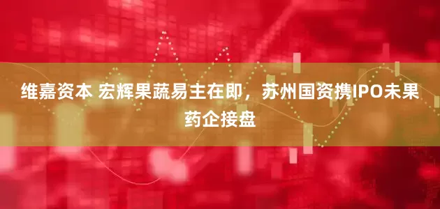 维嘉资本 宏辉果蔬易主在即，苏州国资携IPO未果药企接盘