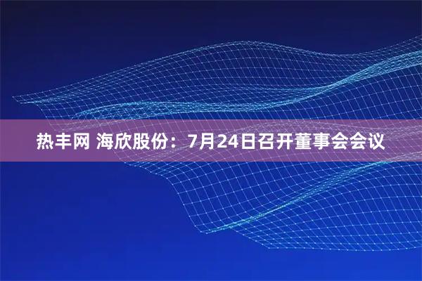 热丰网 海欣股份：7月24日召开董事会会议