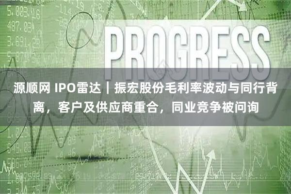 源顺网 IPO雷达｜振宏股份毛利率波动与同行背离，客户及供应商重合，同业竞争被问询