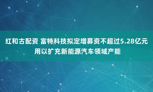 红和古配资 富特科技拟定增募资不超过5.28亿元 用以扩充新能源汽车领域产能