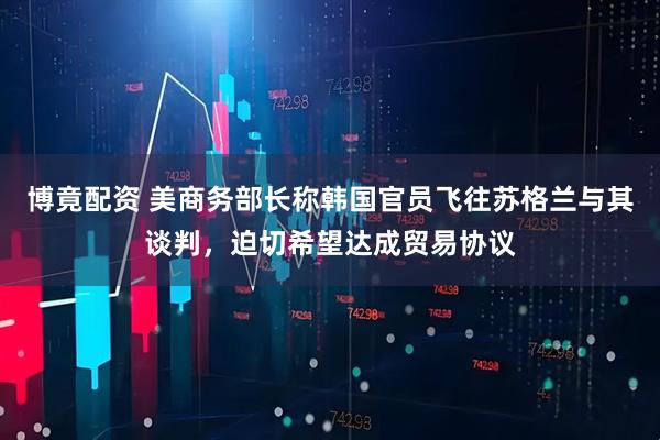 博竟配资 美商务部长称韩国官员飞往苏格兰与其谈判，迫切希望达成贸易协议