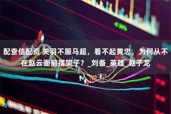 配查信配资 关羽不服马超，看不起黄忠，为何从不在赵云面前摆架子？_刘备_英雄_赵子龙