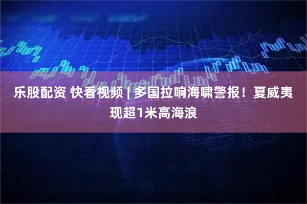 乐股配资 快看视频 | 多国拉响海啸警报！夏威夷现超1米高海浪