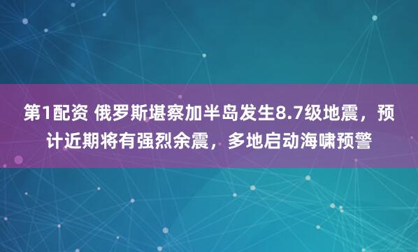 第1配资 俄罗斯堪察加半岛发生8.7级地震，预计近期将有强烈余震，多地启动海啸预警