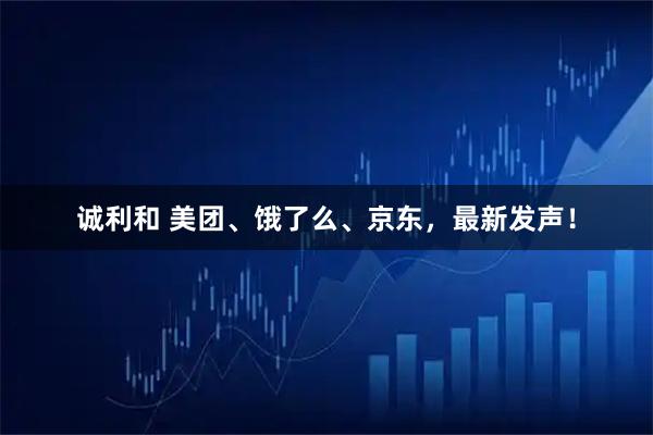 诚利和 美团、饿了么、京东，最新发声！
