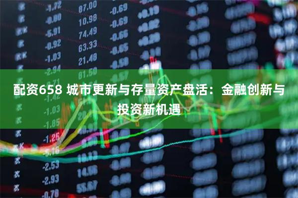 配资658 城市更新与存量资产盘活：金融创新与投资新机遇