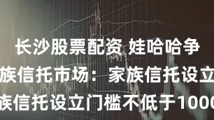 长沙股票配资 娃哈哈争产案后的家族信托市场：家族信托设立门槛不低于1000万