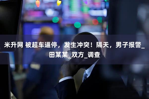 米升网 被超车逼停，发生冲突！隔天，男子报警_田某某_双方_调查