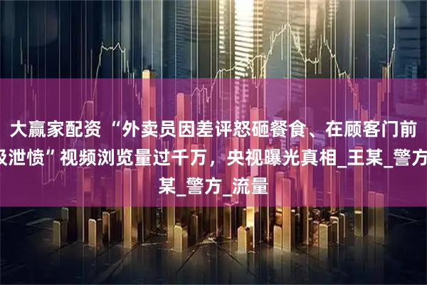 大赢家配资 “外卖员因差评怒砸餐食、在顾客门前倒垃圾泄愤”视频浏览量过千万，央视曝光真相_王某_警方_流量