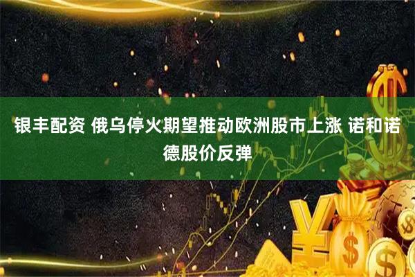 银丰配资 俄乌停火期望推动欧洲股市上涨 诺和诺德股价反弹