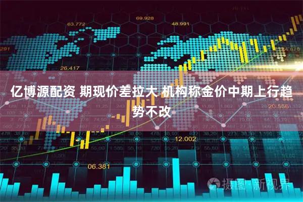 亿博源配资 期现价差拉大 机构称金价中期上行趋势不改