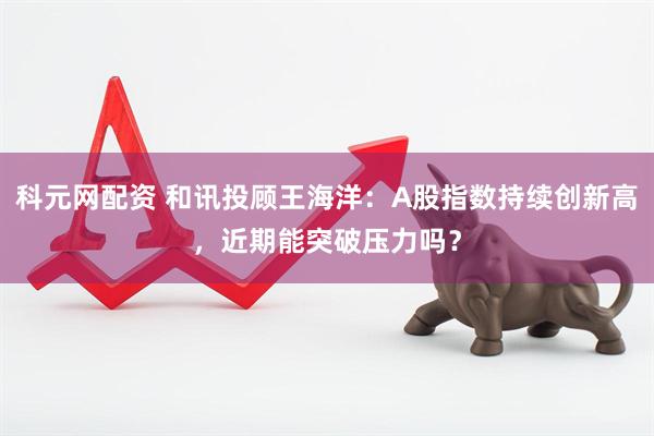 科元网配资 和讯投顾王海洋：A股指数持续创新高，近期能突破压力吗？