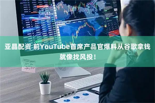 亚晶配资 前YouTube首席产品官爆料从谷歌拿钱就像找风投！