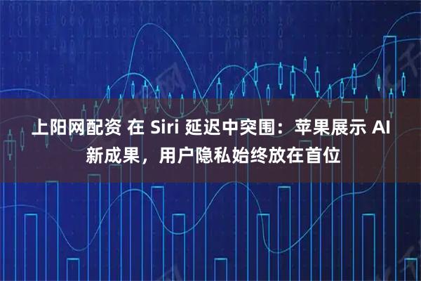 上阳网配资 在 Siri 延迟中突围：苹果展示 AI 新成果，用户隐私始终放在首位