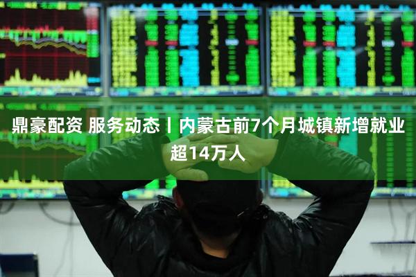 鼎豪配资 服务动态丨内蒙古前7个月城镇新增就业超14万人