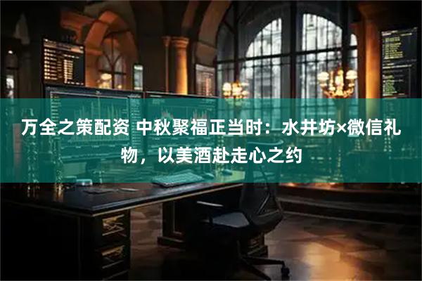 万全之策配资 中秋聚福正当时：水井坊×微信礼物，以美酒赴走心之约