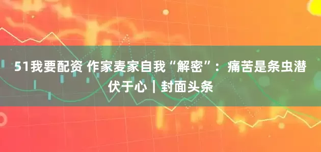 51我要配资 作家麦家自我“解密”：痛苦是条虫潜伏于心｜封面头条
