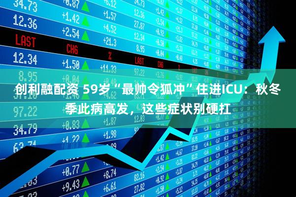 创利融配资 59岁“最帅令狐冲”住进ICU：秋冬季此病高发，这些症状别硬扛