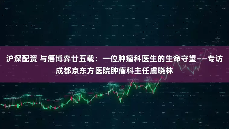 沪深配资 与癌博弈廿五载：一位肿瘤科医生的生命守望——专访成都京东方医院肿瘤科主任虞晓林