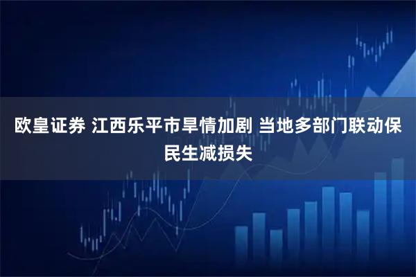 欧皇证券 江西乐平市旱情加剧 当地多部门联动保民生减损失