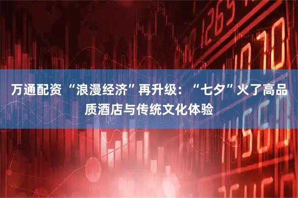 万通配资 “浪漫经济”再升级：“七夕”火了高品质酒店与传统文化体验