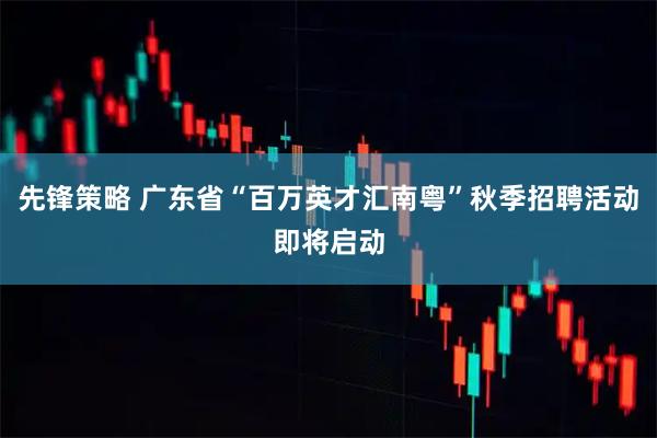 先锋策略 广东省“百万英才汇南粤”秋季招聘活动即将启动