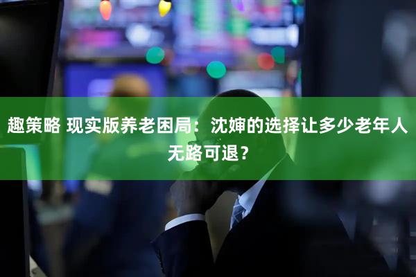 趣策略 现实版养老困局：沈婶的选择让多少老年人无路可退？