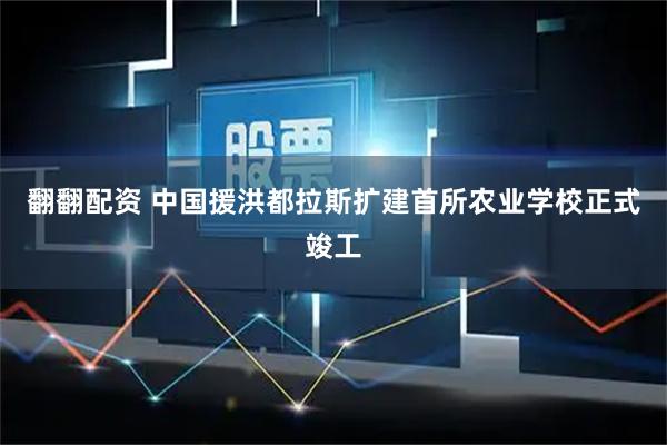 翻翻配资 中国援洪都拉斯扩建首所农业学校正式竣工