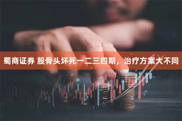 蜀商证券 股骨头坏死一二三四期，治疗方案大不同