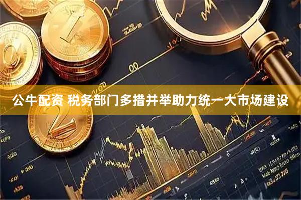 公牛配资 税务部门多措并举助力统一大市场建设