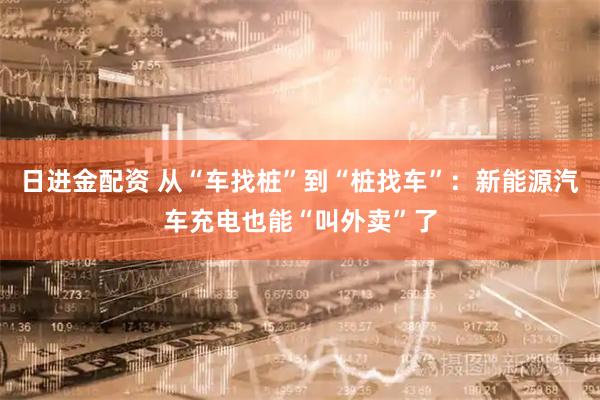 日进金配资 从“车找桩”到“桩找车”：新能源汽车充电也能“叫外卖”了