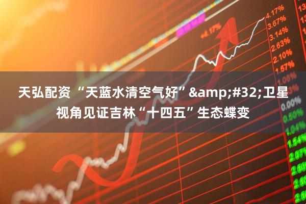 天弘配资 “天蓝水清空气好”&#32;卫星视角见证吉林“十四五”生态蝶变