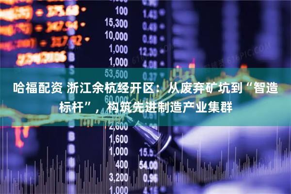 哈福配资 浙江余杭经开区：从废弃矿坑到“智造标杆”，构筑先进制造产业集群