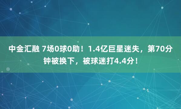 中金汇融 7场0球0助！1.4亿巨星迷失，第70分钟被换下，被球迷打4.4分！