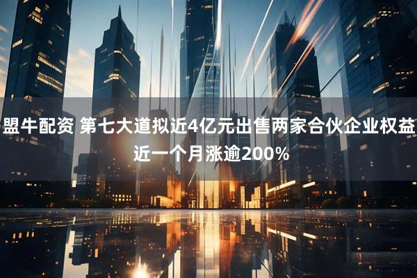 盟牛配资 第七大道拟近4亿元出售两家合伙企业权益 近一个月涨逾200%