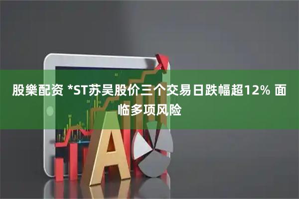 股樂配资 *ST苏吴股价三个交易日跌幅超12% 面临多项风险