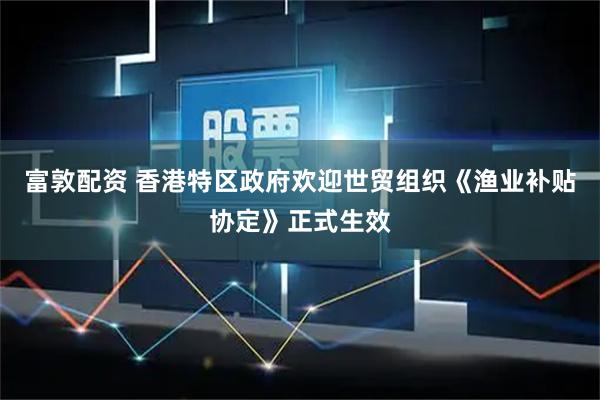 富敦配资 香港特区政府欢迎世贸组织《渔业补贴协定》正式生效