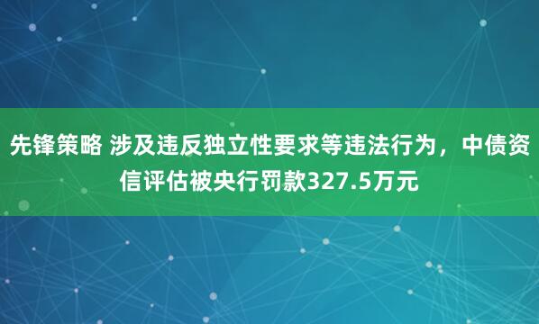 先锋策略 涉及违反独立性要求等违法行为，中债资信评估被央行罚款327.5万元