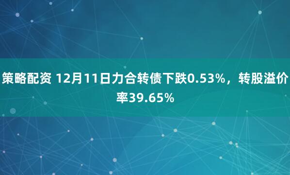 策略配资 12月11日力合转债下跌0.53%，转股溢价率39.65%