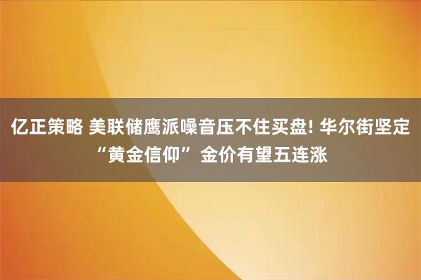 亿正策略 美联储鹰派噪音压不住买盘! 华尔街坚定“黄金信仰” 金价有望五连涨
