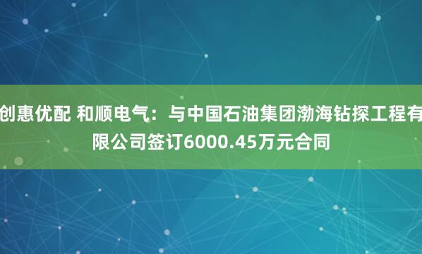 创惠优配 和顺电气：与中国石油集团渤海钻探工程有限公司签订6000.45万元合同