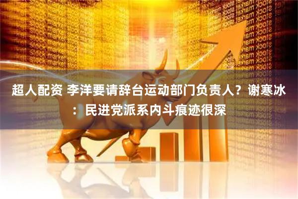 超人配资 李洋要请辞台运动部门负责人？谢寒冰：民进党派系内斗痕迹很深