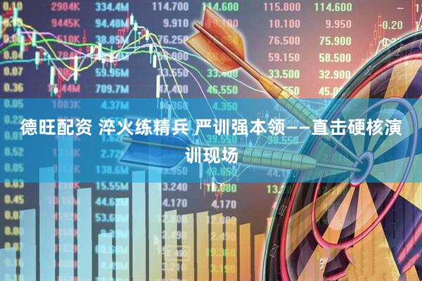 德旺配资 淬火练精兵 严训强本领——直击硬核演训现场