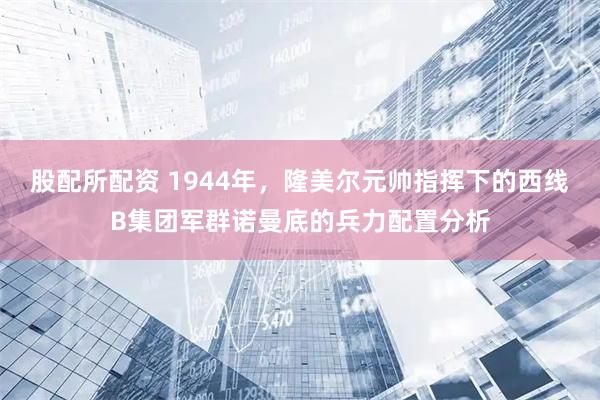 股配所配资 1944年，隆美尔元帅指挥下的西线B集团军群诺曼底的兵力配置分析