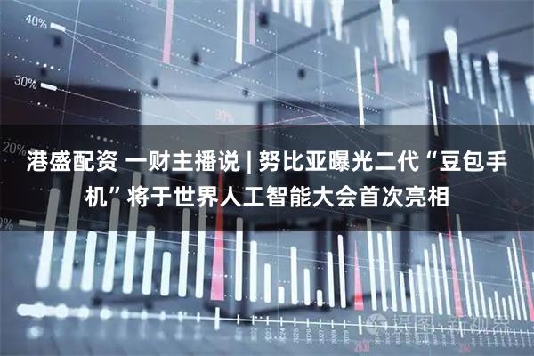 港盛配资 一财主播说 | 努比亚曝光二代“豆包手机”将于世界人工智能大会首次亮相